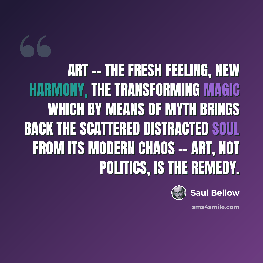 “Art -- the fresh feeling, new harmony, the transforming magic which by means of myth brings back the scattered distracted soul from its modern chaos -- art, not politics, is the remedy.” quote by Saul Bellow