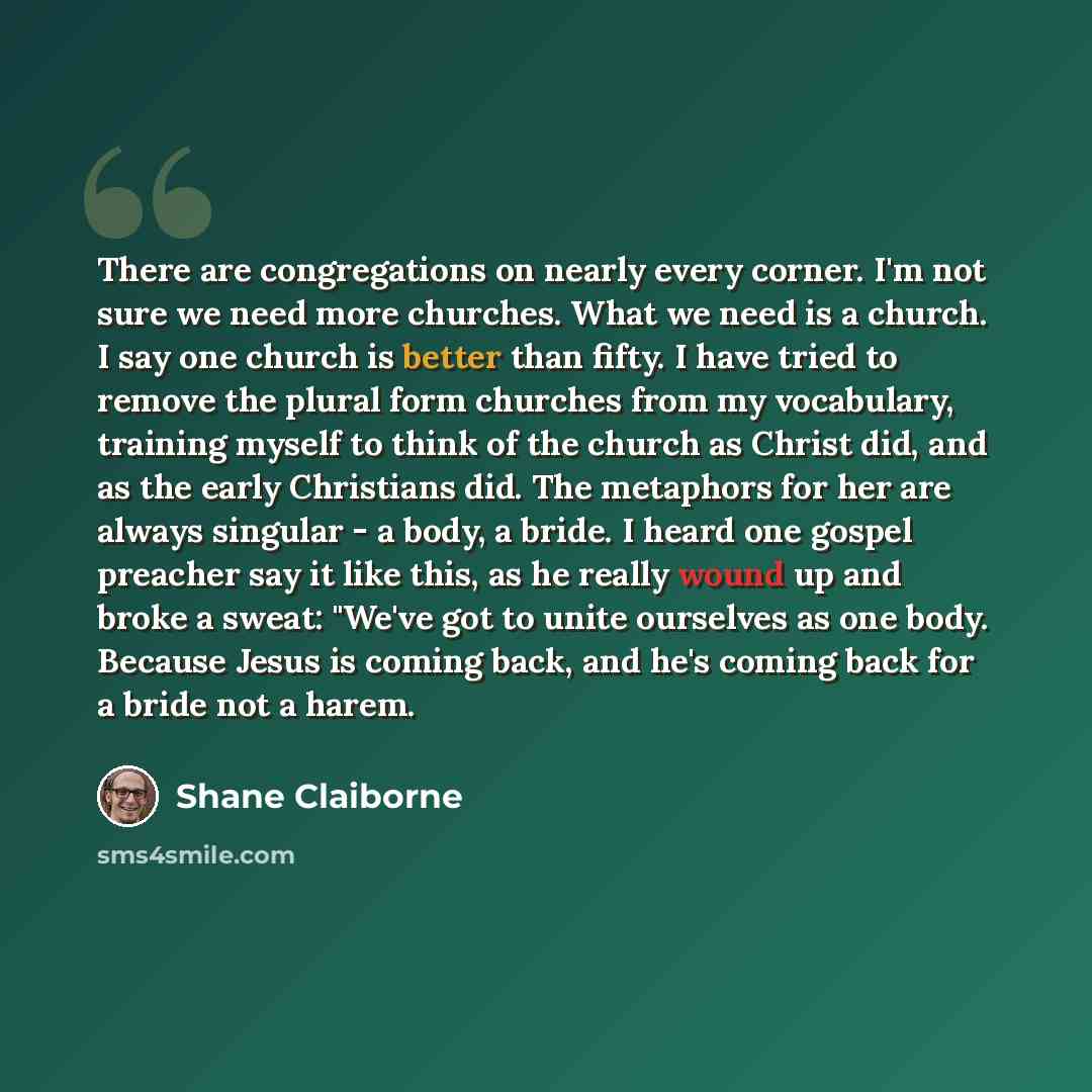 “There are congregations on nearly every corner. I'm not sure we need more churches. What we need is a church. I say one church is better than fifty. I have tried to remove the plural form churches from my vocabulary, training myself to think of the church as Christ did, and as the early Christians…” quote by Shane Claiborne