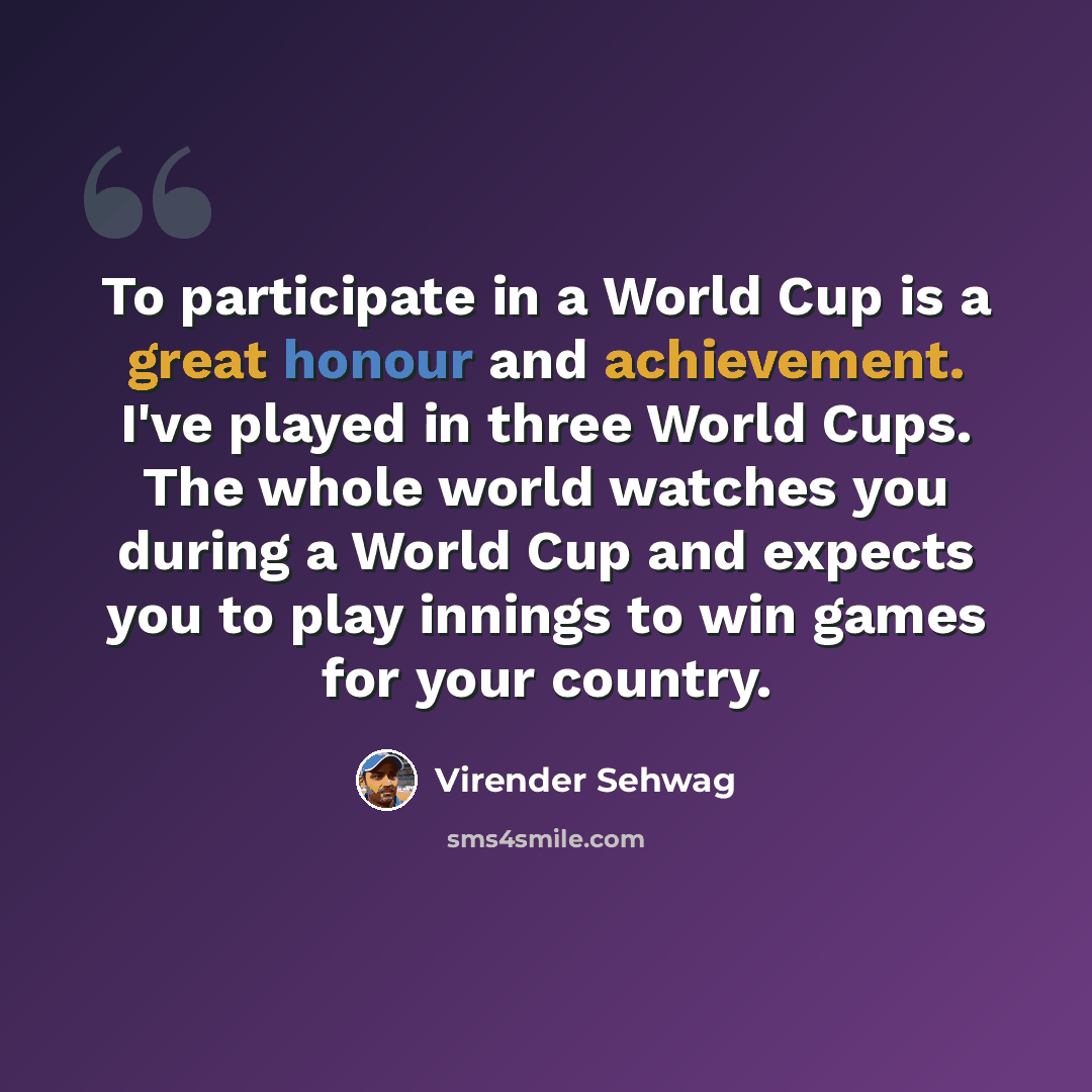 “To participate in a World Cup is a great honour and achievement. I've played in three World Cups. The whole world watches you during a World Cup and expects you to play innings to win games for your country.” quote by Virender Sehwag
