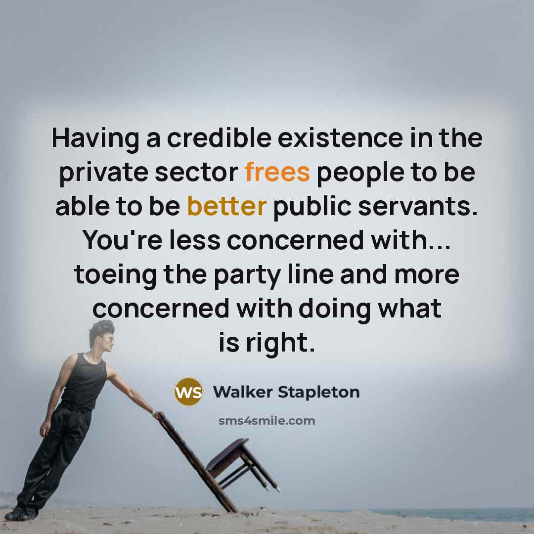 “Having a credible existence in the private sector frees people to be able to be better public servants. You're less concerned with... toeing the party line and more concerned with doing what is right.” quote by Walker Stapleton