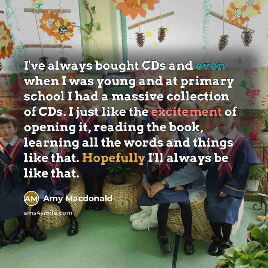 “I've always bought CDs and even when I was young and at primary school I had a massive collection of CDs. I just like the excitement of opening it, reading the book, learning all the words and things like that. Hopefully I'll always be like that.” quote by Amy Macdonald