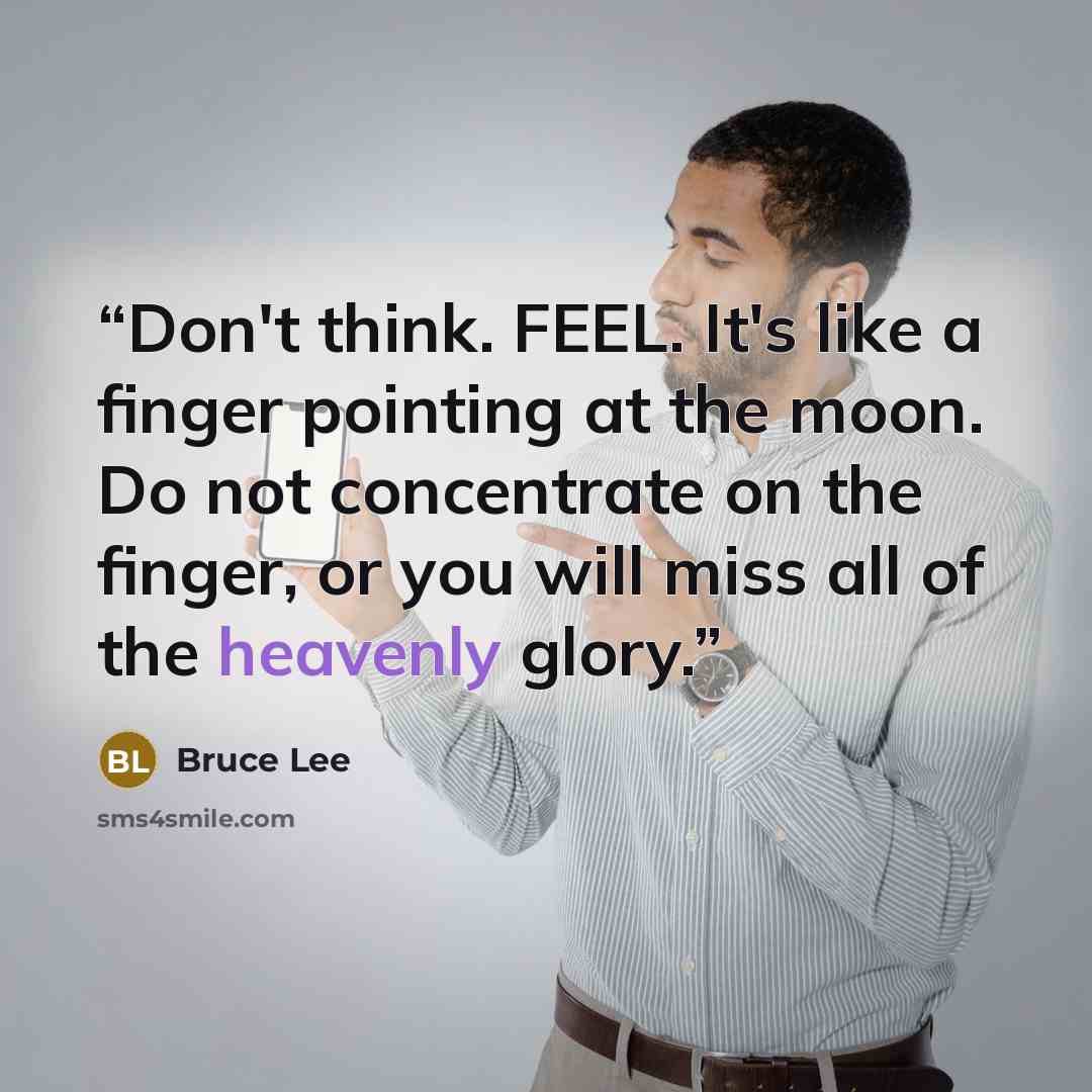 “Don't think. FEEL. It's like a finger pointing at the moon. Do not concentrate on the finger, or you will miss all of the heavenly glory.” quote by Bruce Lee