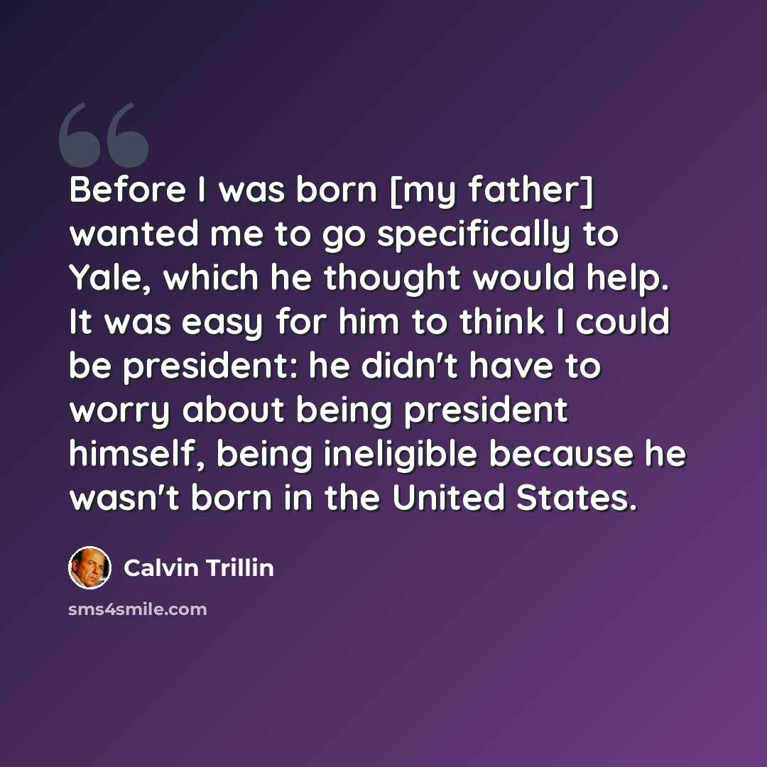 “Before I was born [my father] wanted me to go specifically to Yale, which he thought would help. It was easy for him to think I could be president: he didn't have to worry about being president himself, being ineligible because he wasn't born in the United States.” quote by Calvin Trillin