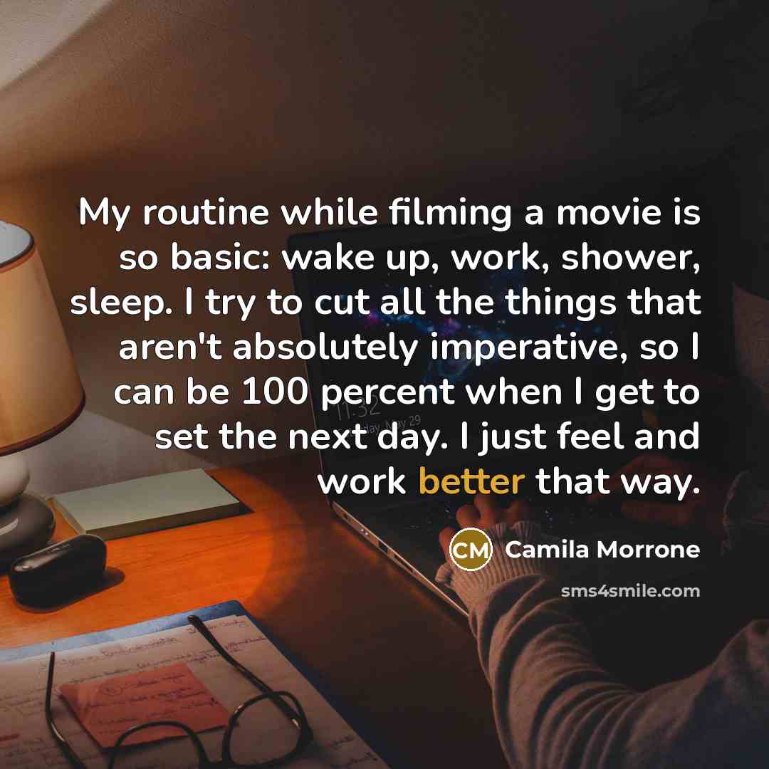 “My routine while filming a movie is so basic: wake up, work, shower, sleep. I try to cut all the things that aren't absolutely imperative, so I can be 100 percent when I get to set the next day. I just feel and work better that way.” quote by Camila Morrone