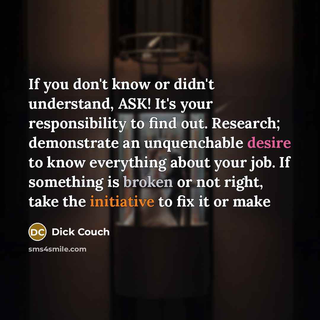 “If you don't know or didn't understand, ASK! It's your responsibility to find out. Research; demonstrate an unquenchable desire to know everything about your job. If something is broken or not right, take the initiative to fix it or make” quote by Dick Couch