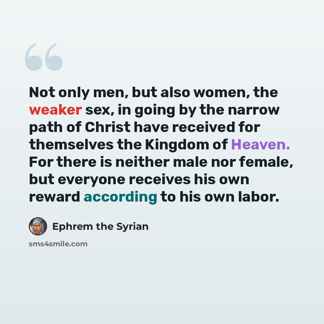 “Not only men, but also women, the weaker sex, in going by the narrow path of Christ have received for themselves the Kingdom of Heaven. For there is neither male nor female, but everyone receives his own reward according to his own labor.” quote by Ephrem the Syrian