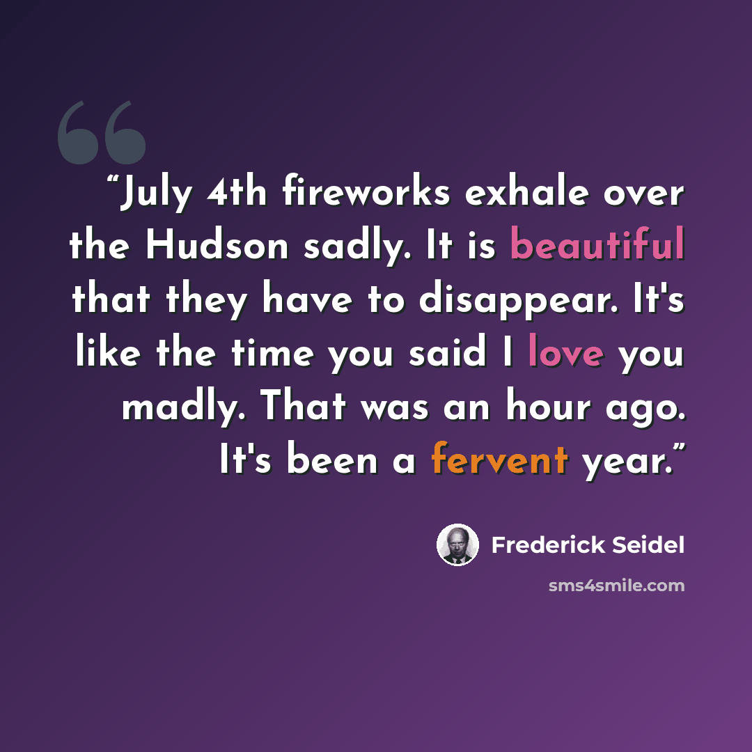 “July 4th fireworks exhale over the Hudson sadly. It is beautiful that they have to disappear. It's like the time you said I love you madly. That was an hour ago. It's been a fervent year.” quote by Frederick Seidel