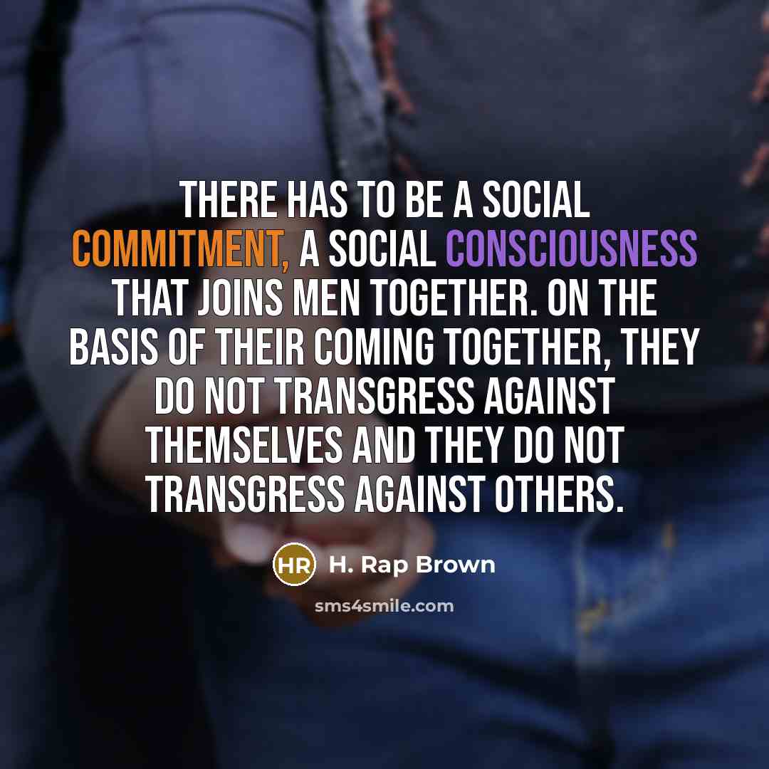 “There has to be a social commitment, a social consciousness that joins men together. On the basis of their coming together, they do not transgress against themselves and they do not transgress against others.” quote by H. Rap Brown