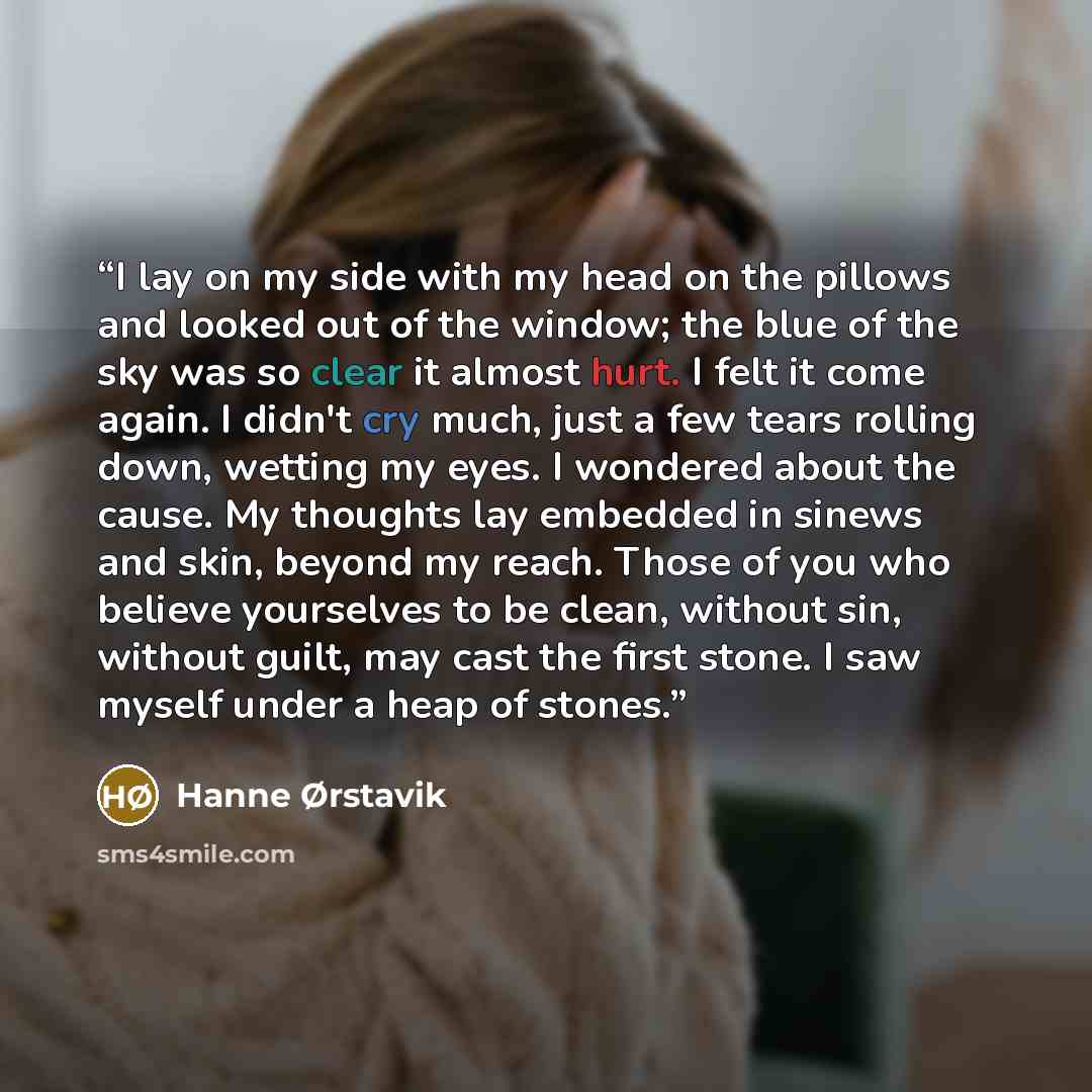 “I lay on my side with my head on the pillows and looked out of the window; the blue of the sky was so clear it almost hurt. I felt it come again. I didn't cry much, just a few tears rolling down, wetting my eyes. I wondered about the cause. My thoughts lay embedded in sinews and skin, beyond my…” quote by Hanne Ørstavik