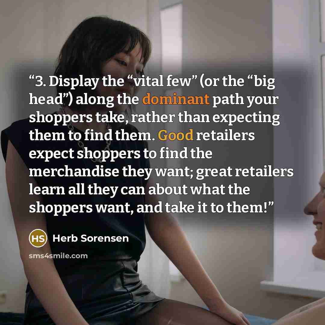 “3. Display the “vital few” (or the “big head”) along the dominant path your shoppers take, rather than expecting them to find them. Good retailers expect shoppers to find the merchandise they want; great retailers learn all they can about what the shoppers want, and take it to them!” quote by Herb Sorensen