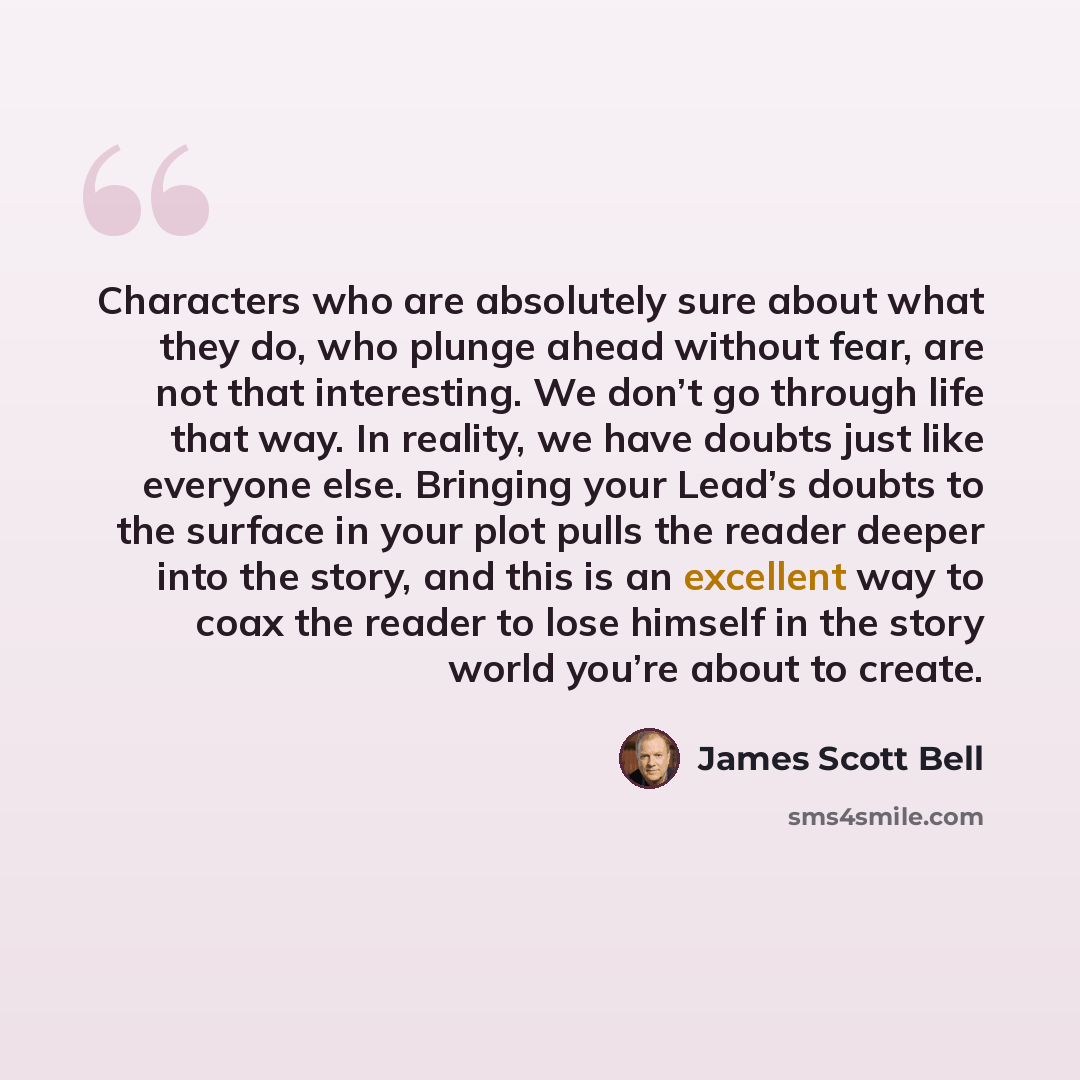 “Characters who are absolutely sure about what they do, who plunge ahead without fear, are not that interesting. We don’t go through life that way. In reality, we have doubts just like everyone else. Bringing your Lead’s doubts to the surface in your plot pulls the reader deeper into the story, and…” quote by James Scott Bell