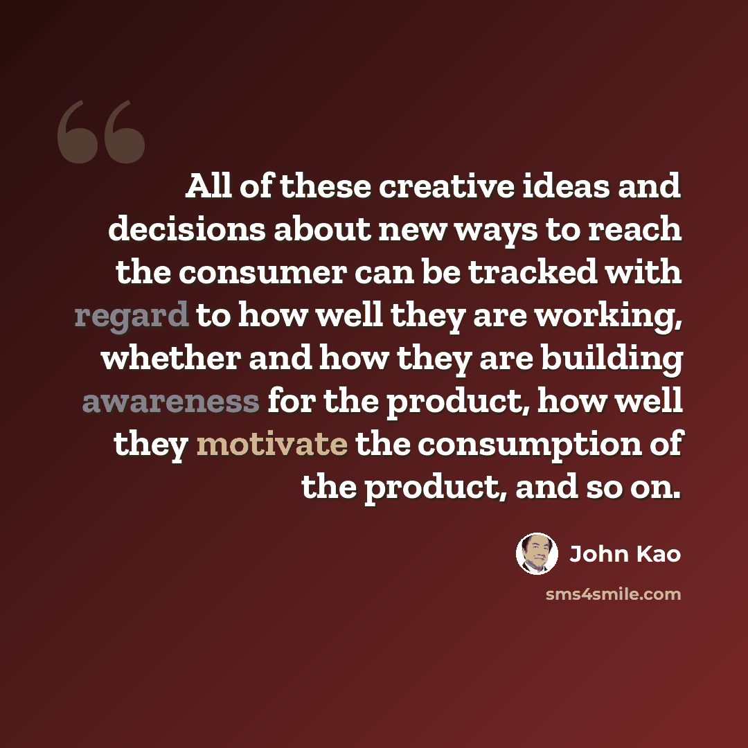“All of these creative ideas and decisions about new ways to reach the consumer can be tracked with regard to how well they are working, whether and how they are building awareness for the product, how well they motivate the consumption of the product, and so on.” quote by John Kao