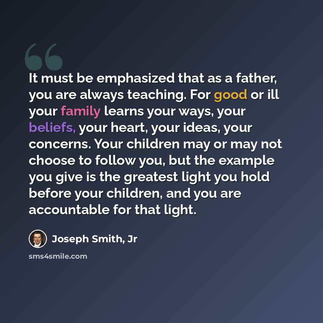 “It must be emphasized that as a father, you are always teaching. For good or ill your family learns your ways, your beliefs, your heart, your ideas, your concerns. Your children may or may not choose to follow you, but the example you give is the greatest light you hold before your children, and…” quote by Joseph Smith, Jr