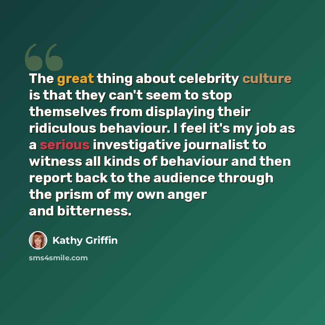 “The great thing about celebrity culture is that they can't seem to stop themselves from displaying their ridiculous behaviour. I feel it's my job as a serious investigative journalist to witness all kinds of behaviour and then report back to the audience through the prism of my own anger and…” quote by Kathy Griffin