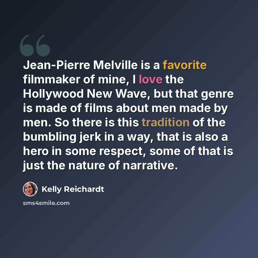 “Jean-Pierre Melville is a favorite filmmaker of mine, I love the Hollywood New Wave, but that genre is made of films about men made by men. So there is this tradition of the bumbling jerk in a way, that is also a hero in some respect, some of that is just the nature of narrative.” quote by Kelly Reichardt