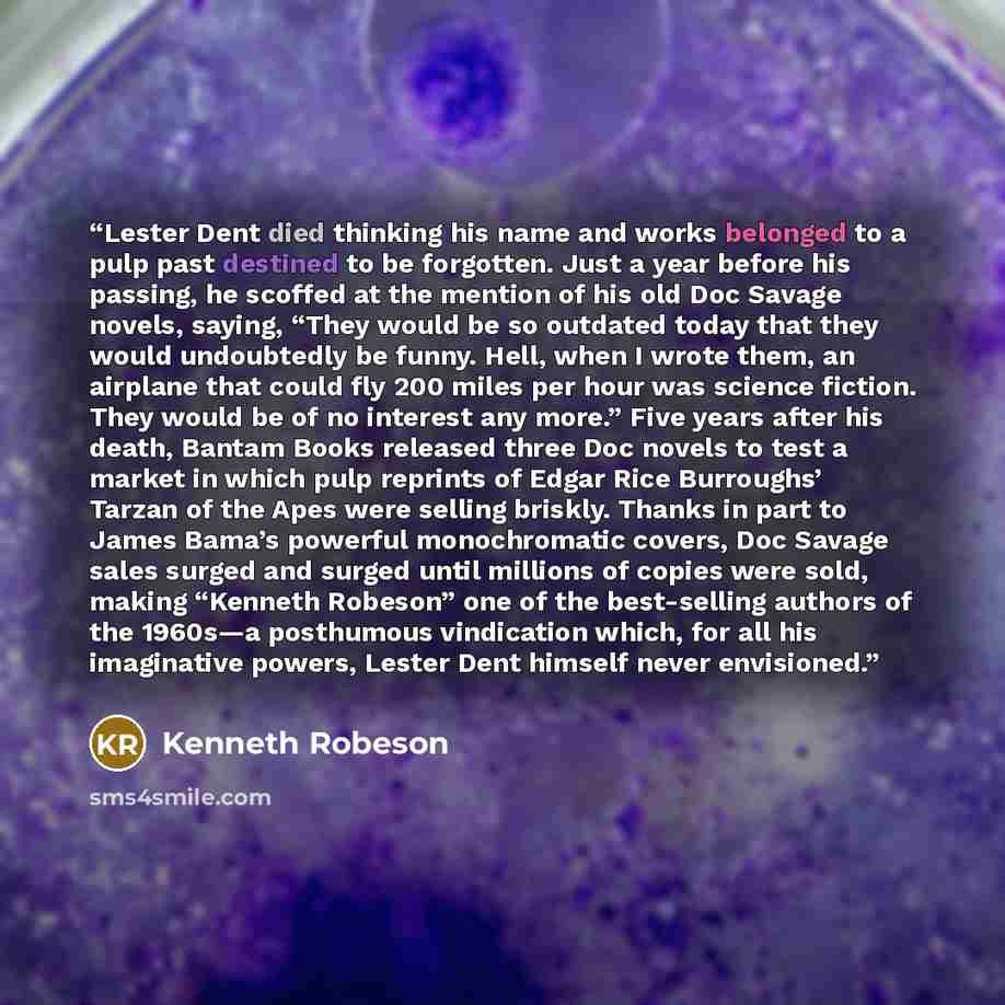 “Lester Dent died thinking his name and works belonged to a pulp past destined to be forgotten. Just a year before his passing, he scoffed at the mention of his old Doc Savage novels, saying, “They would be so outdated today that they would undoubtedly be funny. Hell, when I wrote them, an airplane…” quote by Kenneth Robeson