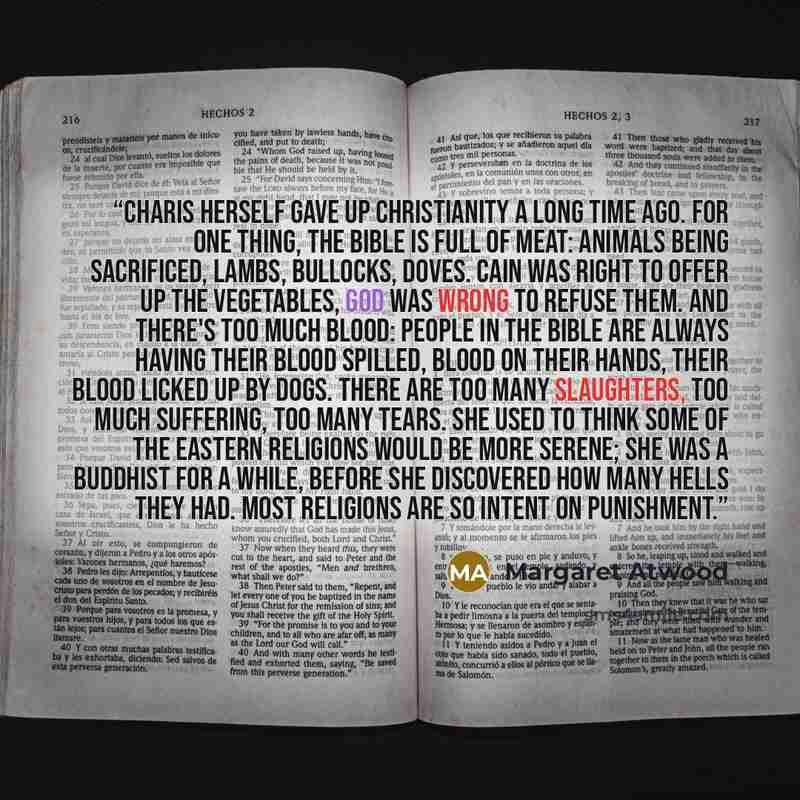 “Charis herself gave up Christianity a long time ago. For one thing, the Bible is full of meat: animals being sacrificed, lambs, bullocks, doves. Cain was right to offer up the vegetables, God was wrong to refuse them. And there's too much blood: people in the Bible are always having their blood…” quote by Margaret Atwood