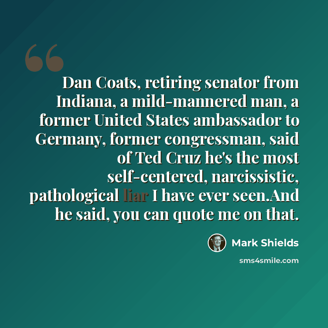 “Dan Coats, retiring senator from Indiana, a mild-mannered man, a former United States ambassador to Germany, former congressman, said of Ted Cruz he's the most self-centered, narcissistic, pathological liar I have ever seen.And he said, you can quote me on that.” quote by Mark Shields