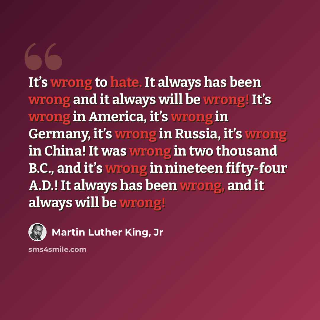 “It’s wrong to hate. It always has been wrong and it always will be wrong! It’s wrong in America, it’s wrong in Germany, it’s wrong in Russia, it’s wrong in China! It was wrong in two thousand B.C., and it’s wrong in nineteen fifty-four A.D.! It always has been wrong, and it always will be wrong!” quote by Martin Luther King, Jr