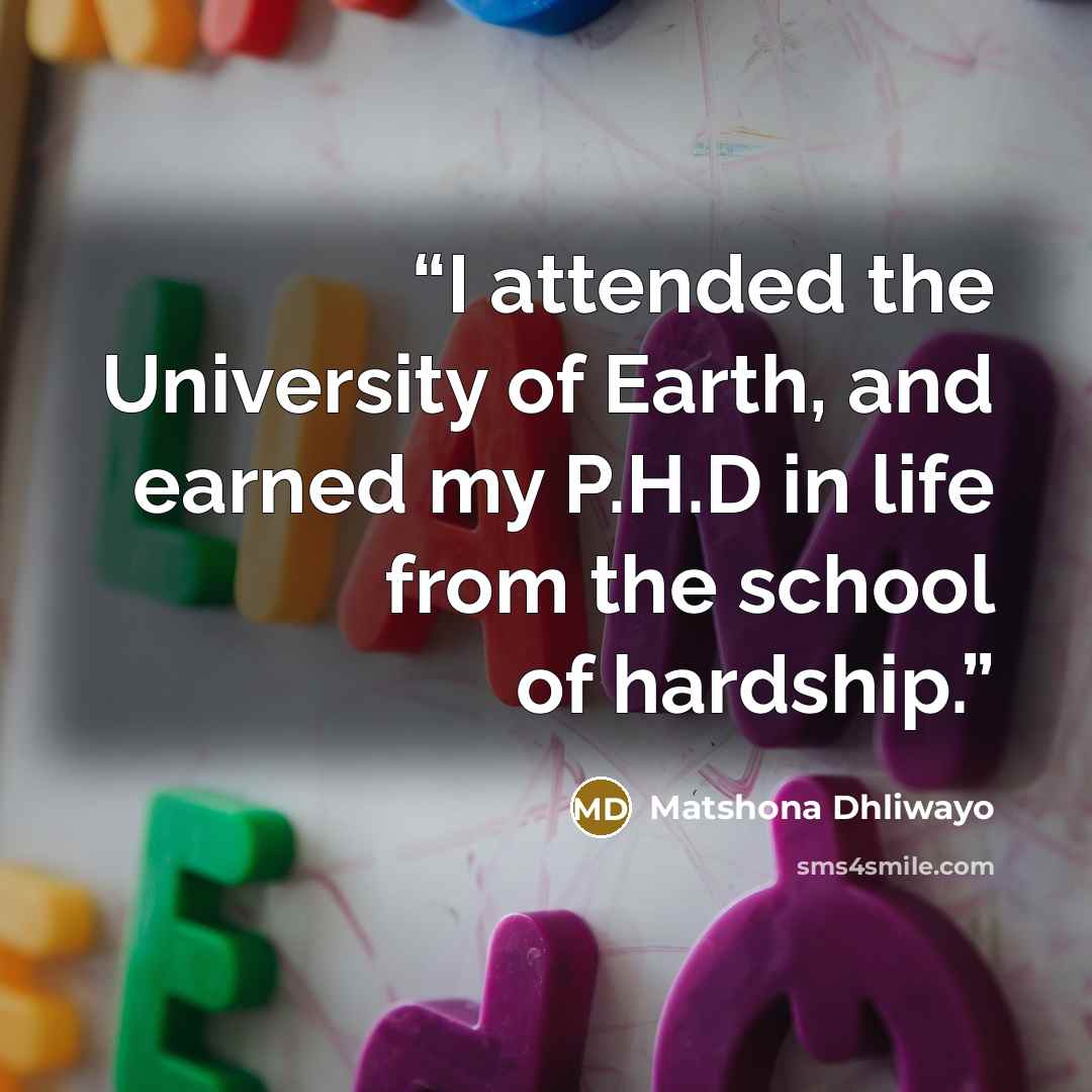 “I attended the University of Earth, and earned my P.H.D in life from the school of hardship.” quote by Matshona Dhliwayo
