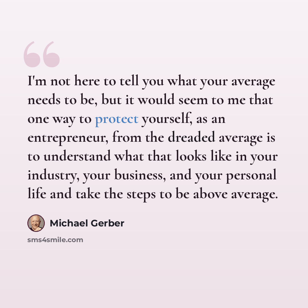 “I'm not here to tell you what your average needs to be, but it would seem to me that one way to protect yourself, as an entrepreneur, from the dreaded average is to understand what that looks like in your industry, your business, and your personal life and take the steps to be above average.” quote by Michael Gerber