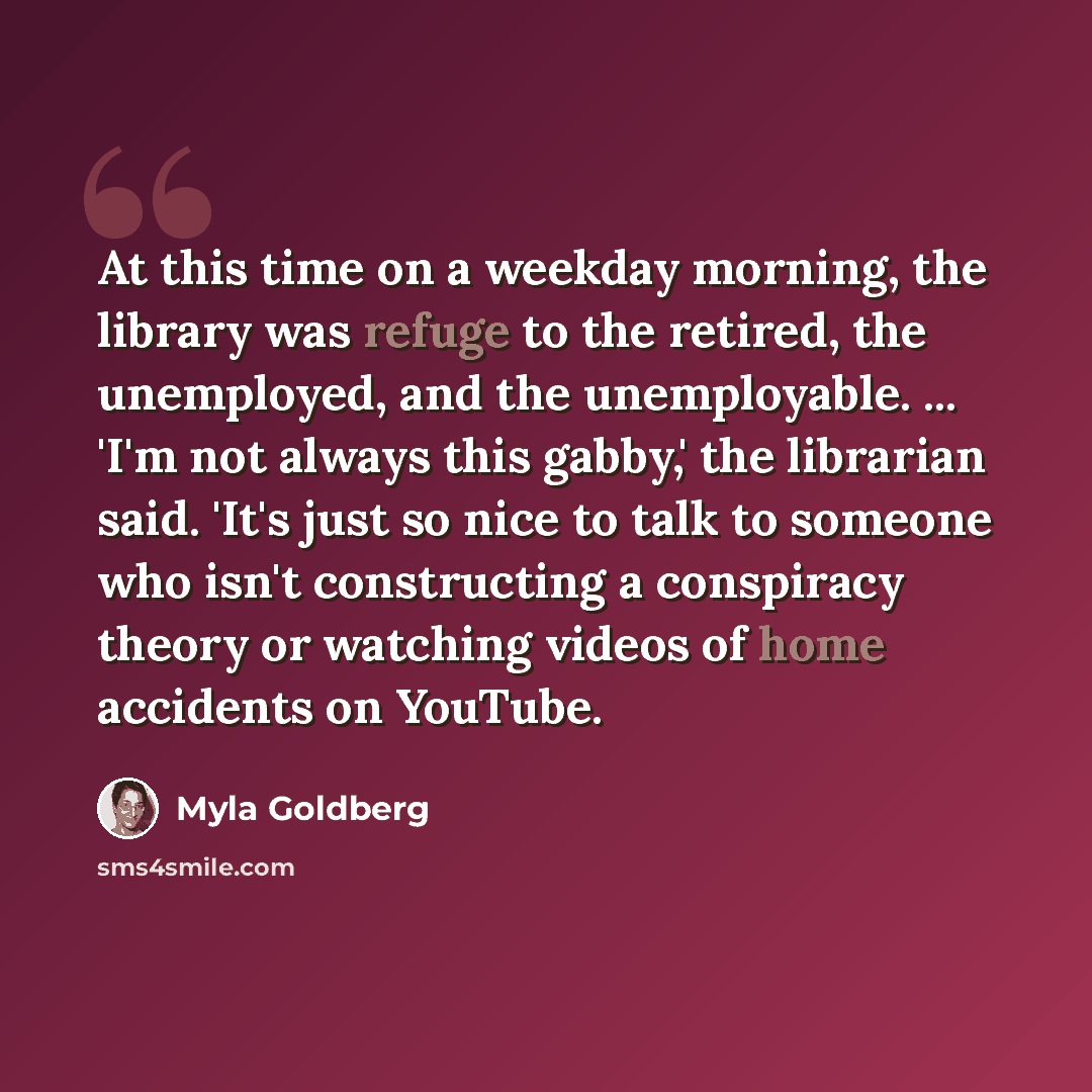 “At this time on a weekday morning, the library was refuge to the retired, the unemployed, and the unemployable. ... 'I'm not always this gabby,' the librarian said. 'It's just so nice to talk to someone who isn't constructing a conspiracy theory or watching videos of home accidents on YouTube.” quote by Myla Goldberg