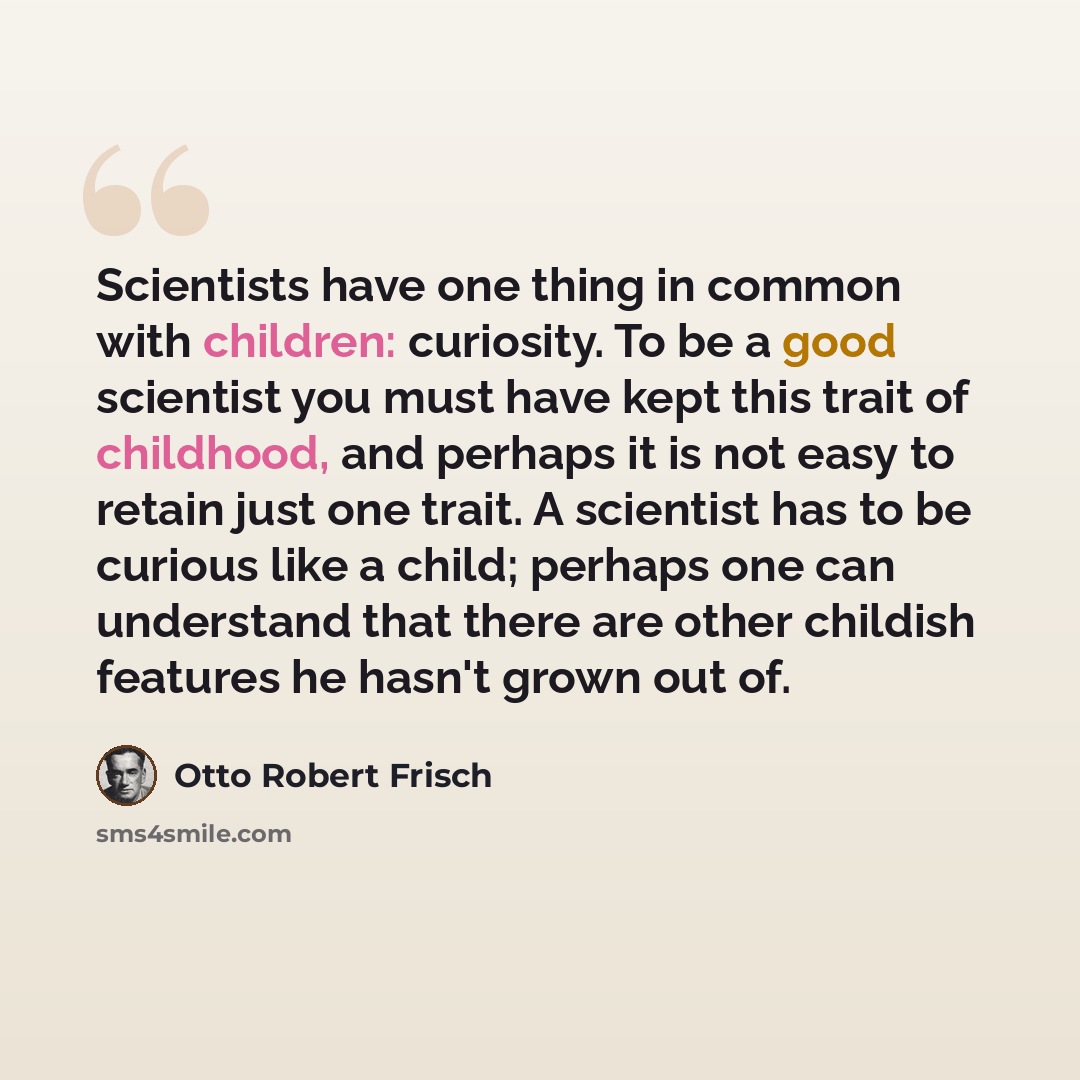 “Scientists have one thing in common with children: curiosity. To be a good scientist you must have kept this trait of childhood, and perhaps it is not easy to retain just one trait. A scientist has to be curious like a child; perhaps one can understand that there are other childish features he…” quote by Otto Robert Frisch