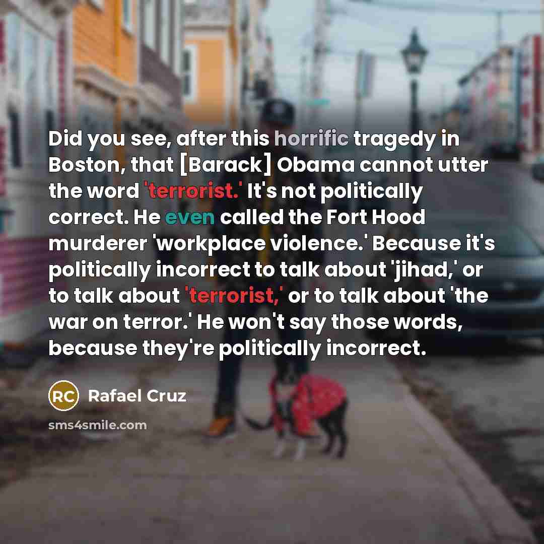 “Did you see, after this horrific tragedy in Boston, that [Barack] Obama cannot utter the word 'terrorist.' It's not politically correct. He even called the Fort Hood murderer 'workplace violence.' Because it's politically incorrect to talk about 'jihad,' or to talk about 'terrorist,' or to talk…” quote by Rafael Cruz