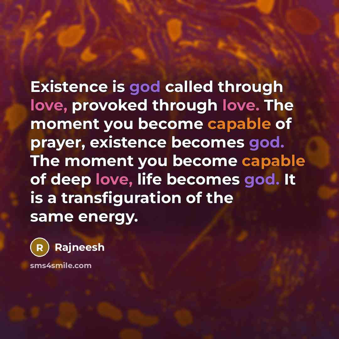 “Existence is god called through love, provoked through love. The moment you become capable of prayer, existence becomes god. The moment you become capable of deep love, life becomes god. It is a transfiguration of the same energy.” quote by Rajneesh