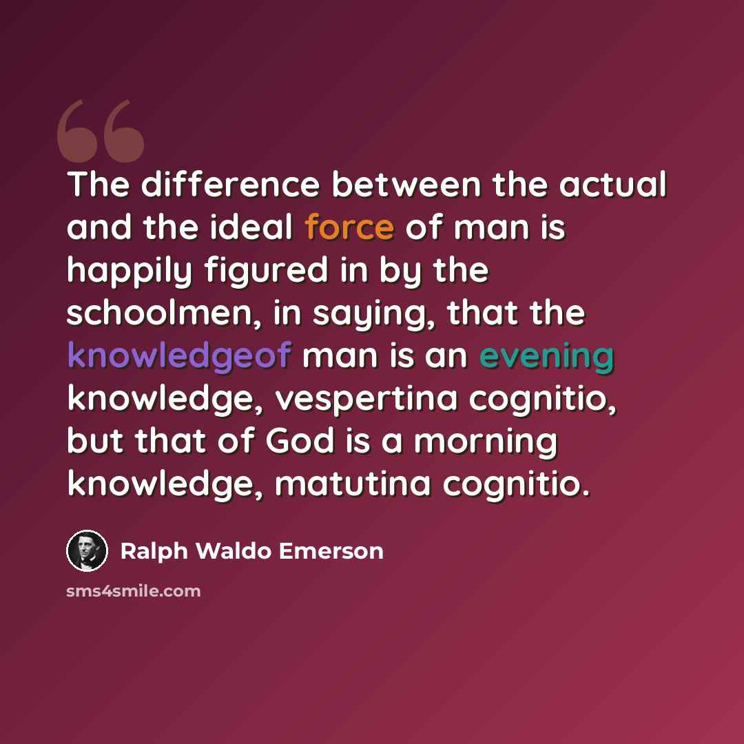 “The difference between the actual and the ideal force of man is happily figured in by the schoolmen, in saying, that the knowledgeof man is an evening knowledge, vespertina cognitio, but that of God is a morning knowledge, matutina cognitio.” quote by Ralph Waldo Emerson