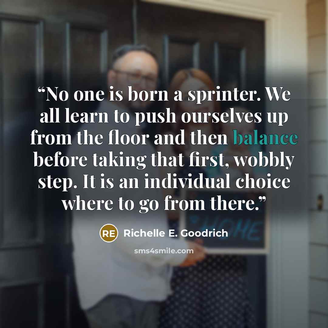 “No one is born a sprinter. We all learn to push ourselves up from the floor and then balance before taking that first, wobbly step. It is an individual choice where to go from there.” quote by Richelle E. Goodrich