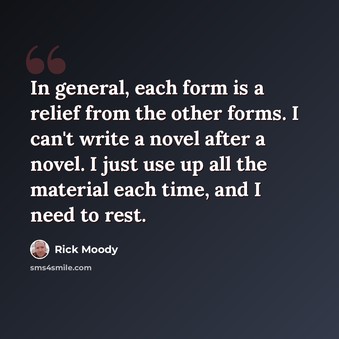“In general, each form is a relief from the other forms. I can't write a novel after a novel. I just use up all the material each time, and I need to rest.” quote by Rick Moody