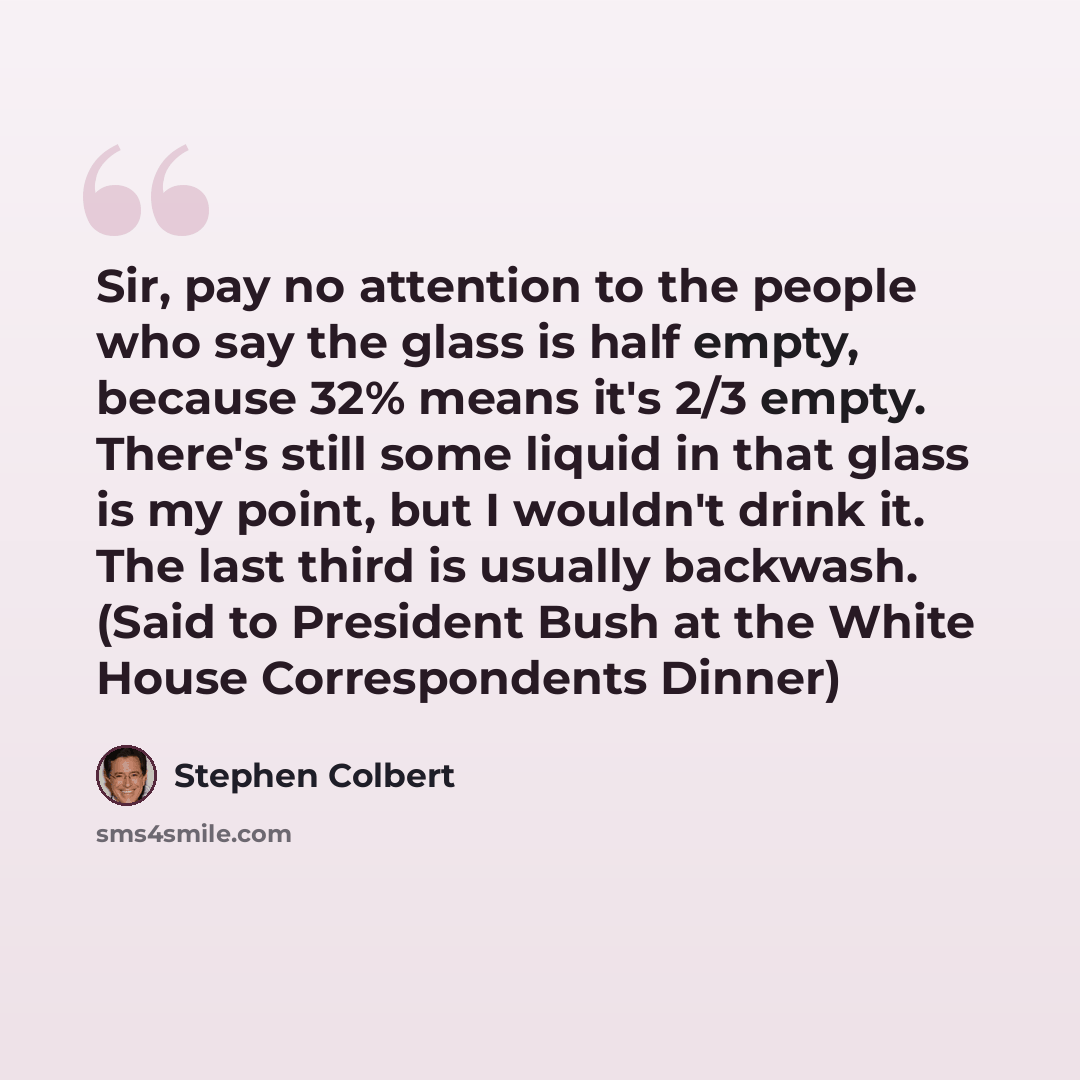 “Sir, pay no attention to the people who say the glass is half empty, because 32% means it's 2/3 empty. There's still some liquid in that glass is my point, but I wouldn't drink it. The last third is usually backwash. (Said to President Bush at the White House Correspondents Dinner)” quote by Stephen Colbert