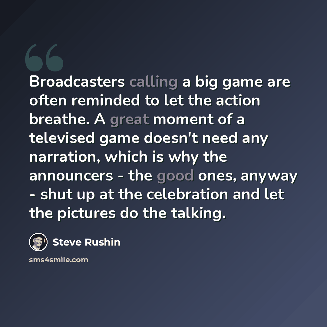 “Broadcasters calling a big game are often reminded to let the action breathe. A great moment of a televised game doesn't need any narration, which is why the announcers - the good ones, anyway - shut up at the celebration and let the pictures do the talking.” quote by Steve Rushin