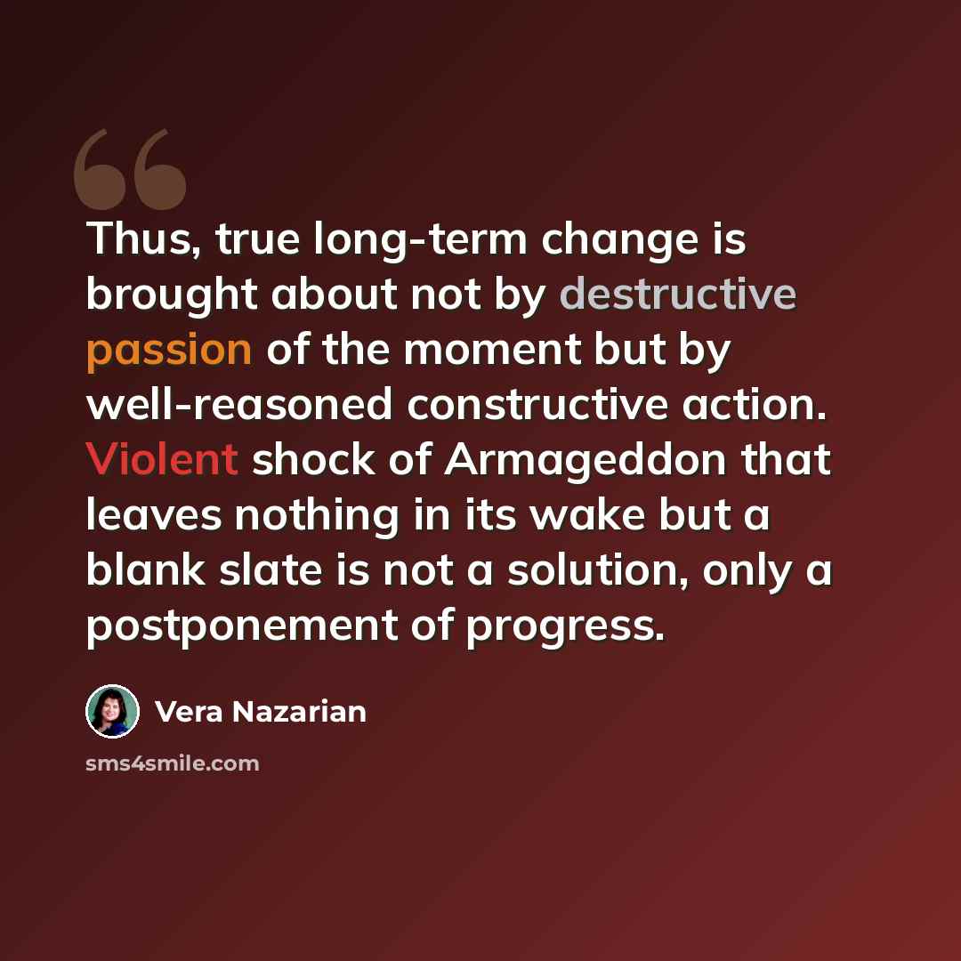 “Thus, true long-term change is brought about not by destructive passion of the moment but by well-reasoned constructive action. Violent shock of Armageddon that leaves nothing in its wake but a blank slate is not a solution, only a postponement of progress.” quote by Vera Nazarian