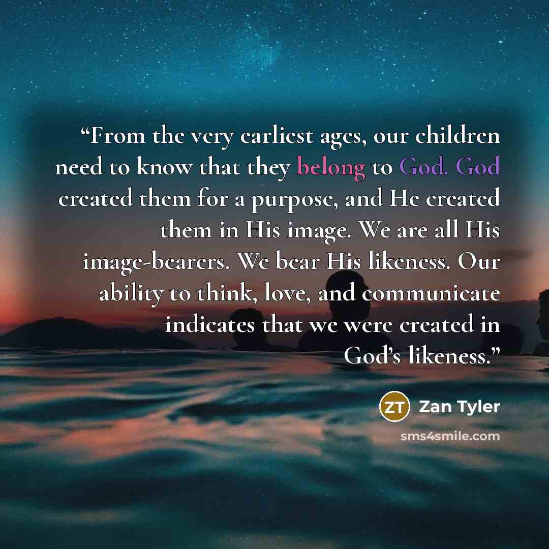 “From the very earliest ages, our children need to know that they belong to God. God created them for a purpose, and He created them in His image. We are all His image-bearers. We bear His likeness. Our ability to think, love, and communicate indicates that we were created in God’s likeness.” quote by Zan Tyler