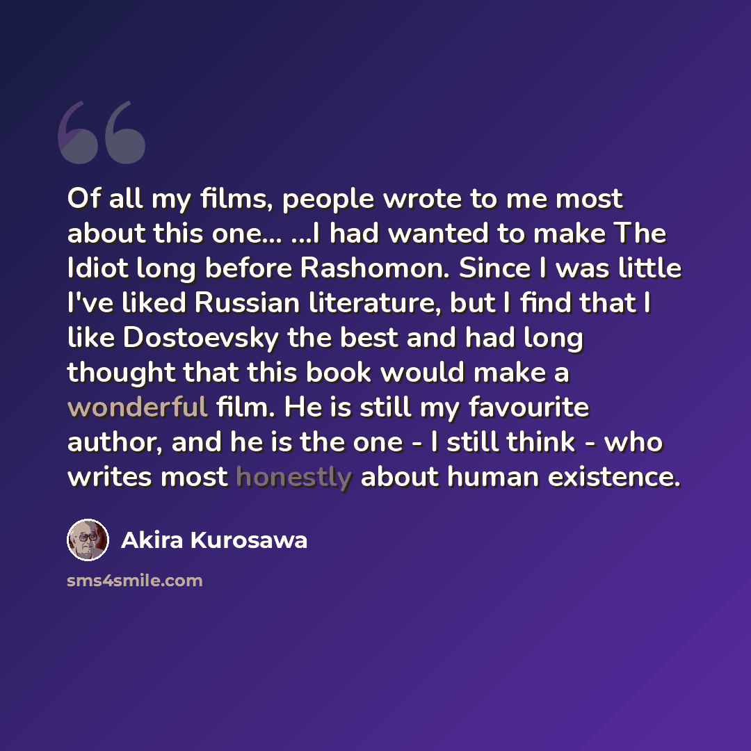 “Of all my films, people wrote to me most about this one... ...I had wanted to make The Idiot long before Rashomon. Since I was little I've liked Russian literature, but I find that I like Dostoevsky the best and had long thought that this book would make a wonderful film. He is still my favourite…” quote by Akira Kurosawa