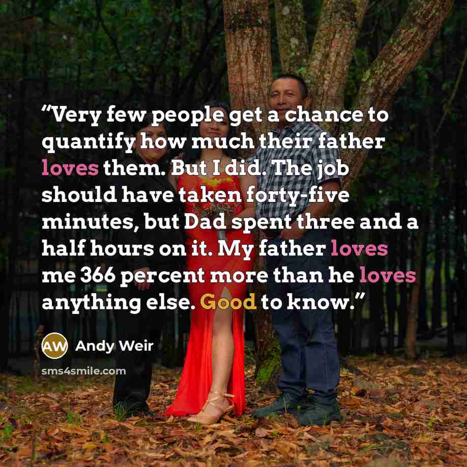“Very few people get a chance to quantify how much their father loves them. But I did. The job should have taken forty-five minutes, but Dad spent three and a half hours on it. My father loves me 366 percent more than he loves anything else. Good to know.” quote by Andy Weir