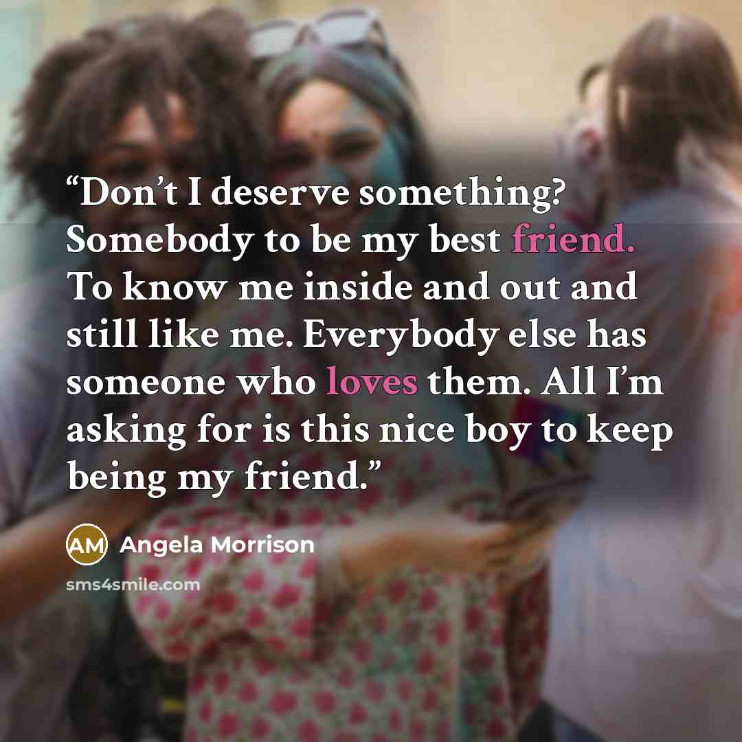 “Don’t I deserve something? Somebody to be my best friend. To know me inside and out and still like me. Everybody else has someone who loves them. All I’m asking for is this nice boy to keep being my friend.” quote by Angela Morrison
