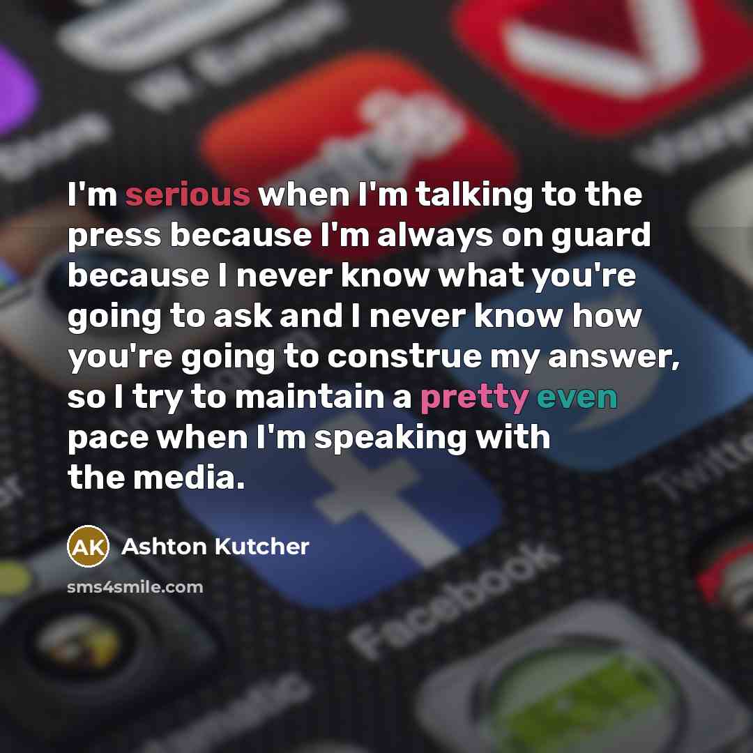 “I'm serious when I'm talking to the press because I'm always on guard because I never know what you're going to ask and I never know how you're going to construe my answer, so I try to maintain a pretty even pace when I'm speaking with the media.” quote by Ashton Kutcher