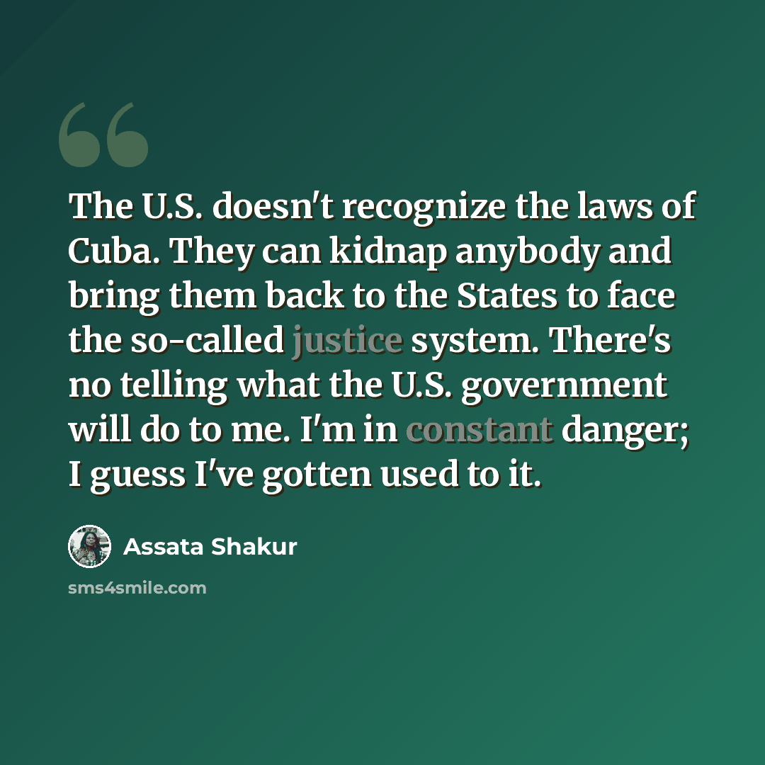 “The U.S. doesn't recognize the laws of Cuba. They can kidnap anybody and bring them back to the States to face the so-called justice system. There's no telling what the U.S. government will do to me. I'm in constant danger; I guess I've gotten used to it.” quote by Assata Shakur