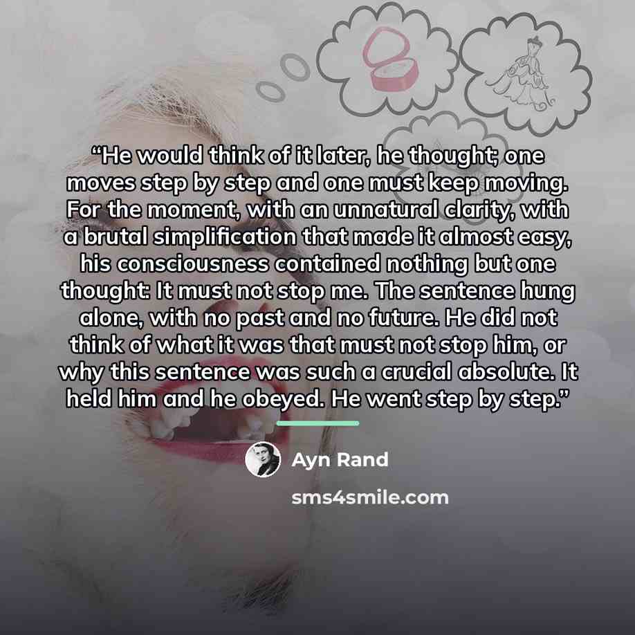 “He would think of it later, he thought; one moves step by step and one must keep moving. For the moment, with an unnatural clarity, with a brutal simplification that made it almost easy, his consciousness contained nothing but one thought: It must not stop me. The sentence hung alone, with no past…” quote by Ayn Rand