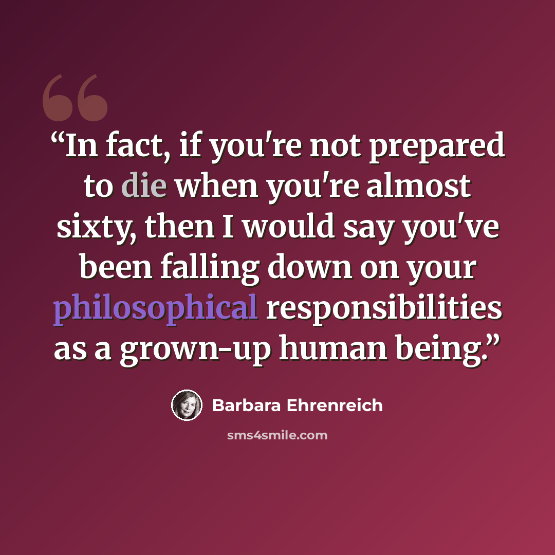 “In fact, if you're not prepared to die when you're almost sixty, then I would say you've been falling down on your philosophical responsibilities as a grown-up human being.” quote by Barbara Ehrenreich
