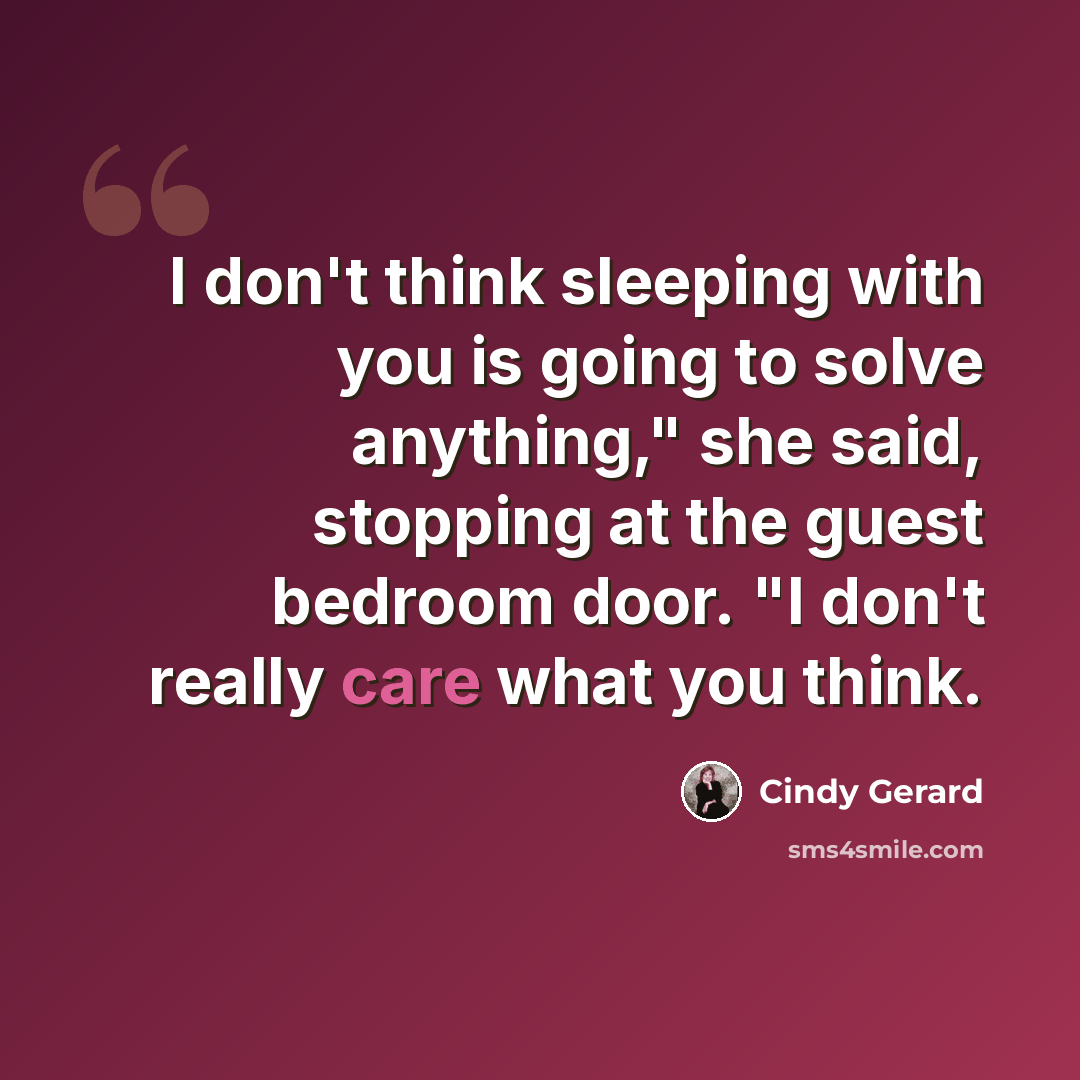 “I don't think sleeping with you is going to solve anything," she said, stopping at the guest bedroom door. "I don't really care what you think.” quote by Cindy Gerard
