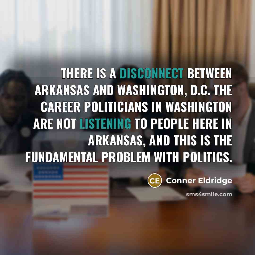 “There is a disconnect between Arkansas and Washington, D.C. The career politicians in Washington are not listening to people here in Arkansas, and this is the fundamental problem with politics.” quote by Conner Eldridge