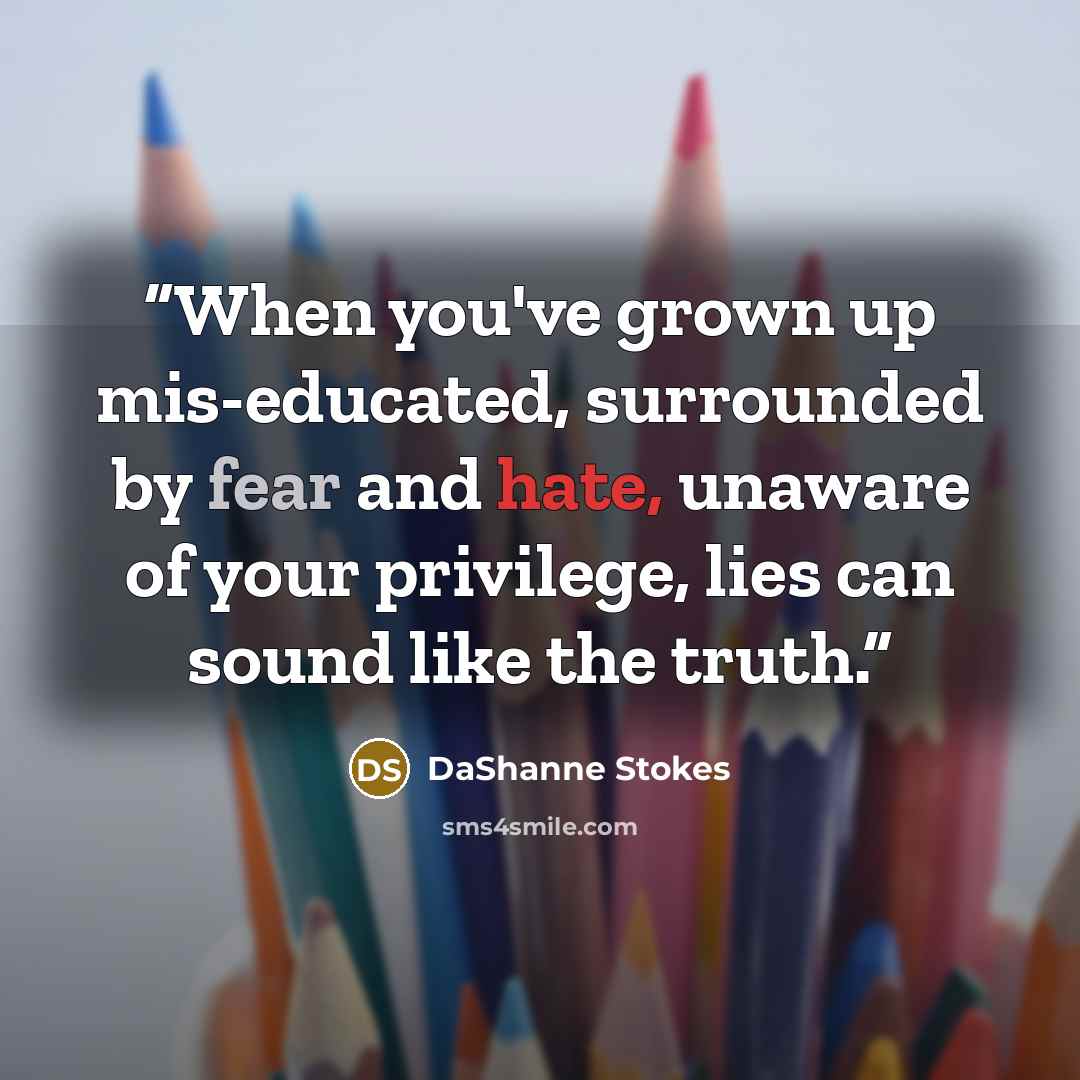 “When you've grown up mis-educated, surrounded by fear and hate, unaware of your privilege, lies can sound like the truth.” quote by DaShanne Stokes