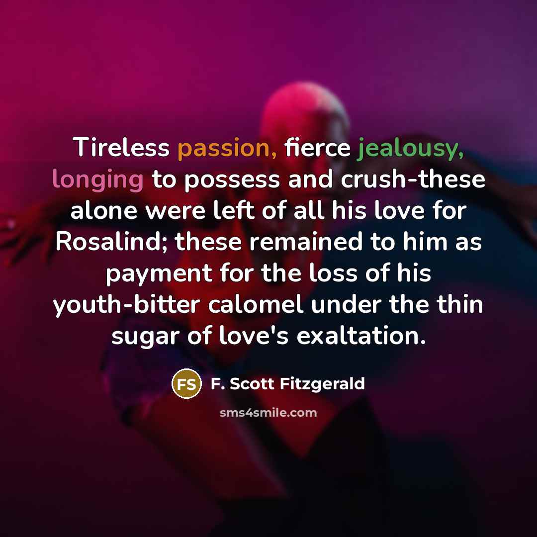 “Tireless passion, fierce jealousy, longing to possess and crush-these alone were left of all his love for Rosalind; these remained to him as payment for the loss of his youth-bitter calomel under the thin sugar of love's exaltation.” quote by F. Scott Fitzgerald