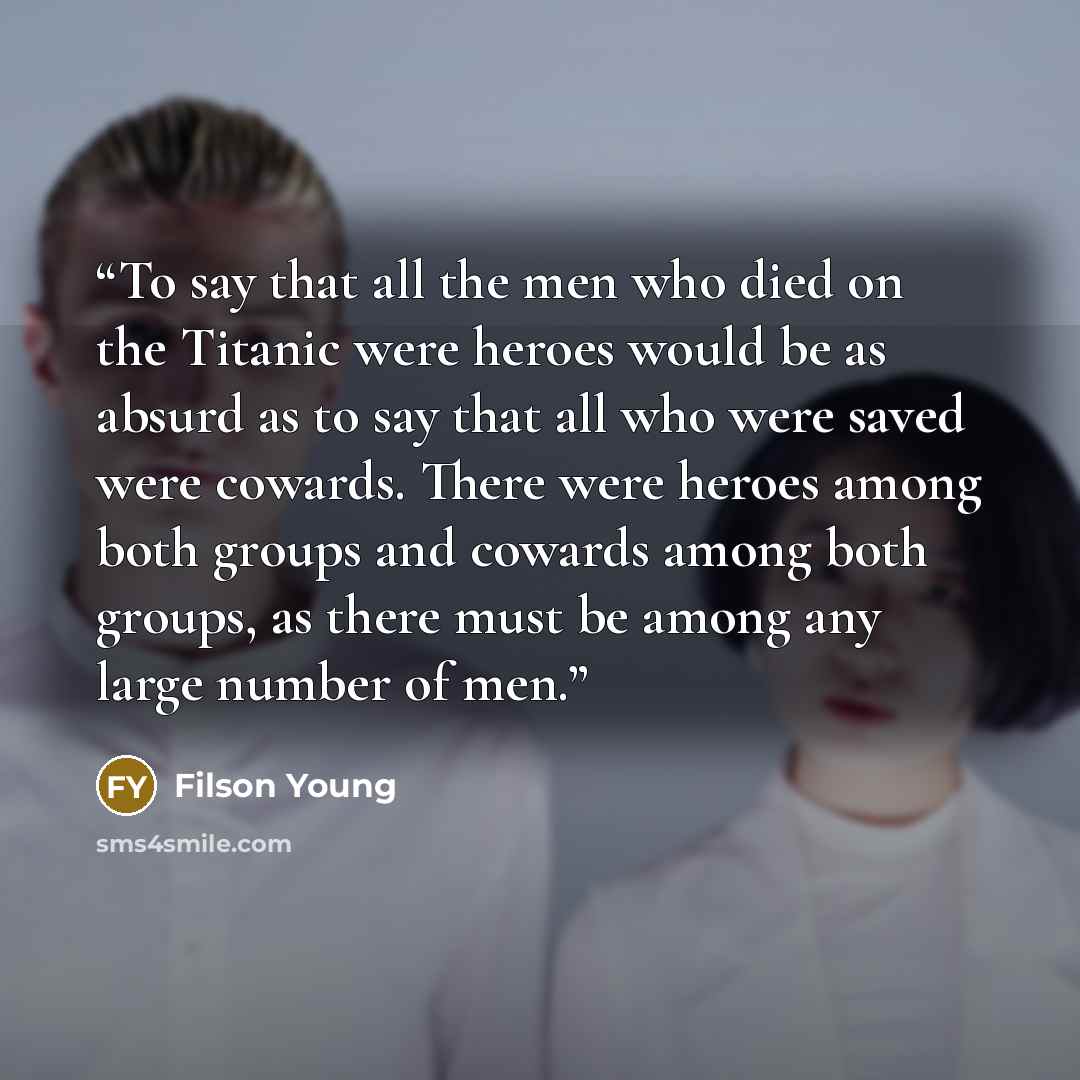 “To say that all the men who died on the Titanic were heroes would be as absurd as to say that all who were saved were cowards. There were heroes among both groups and cowards among both groups, as there must be among any large number of men.” quote by Filson Young
