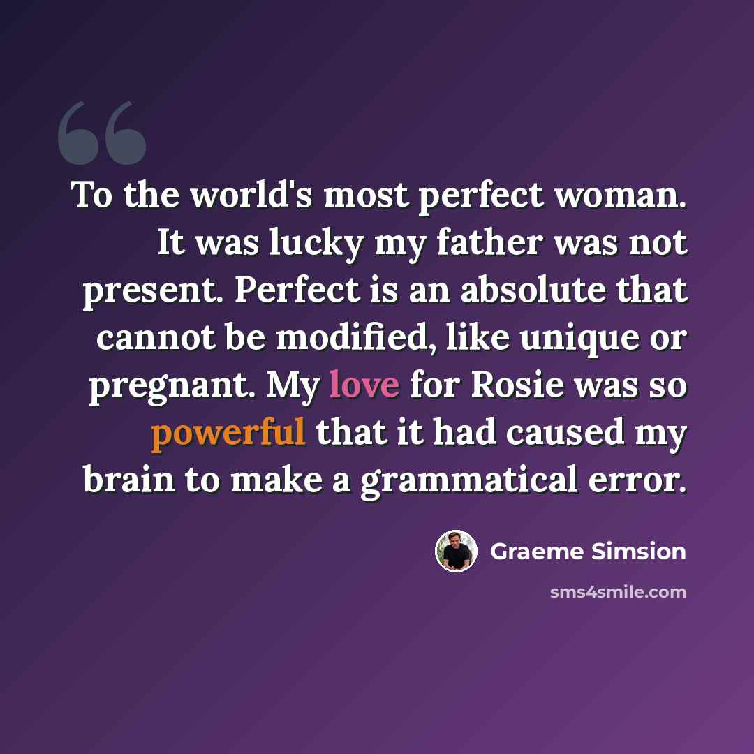 “To the world's most perfect woman. It was lucky my father was not present. Perfect is an absolute that cannot be modified, like unique or pregnant. My love for Rosie was so powerful that it had caused my brain to make a grammatical error.” quote by Graeme Simsion