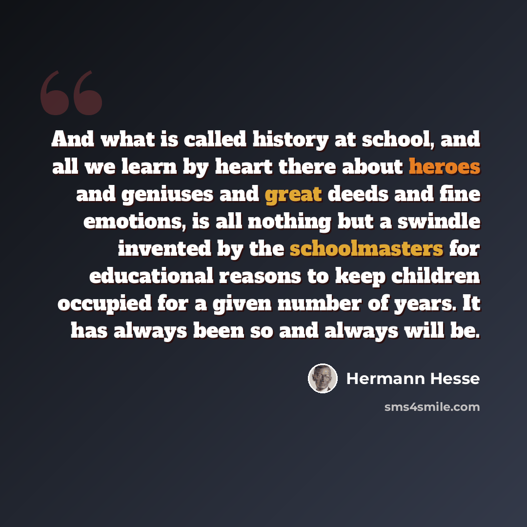 “And what is called history at school, and all we learn by heart there about heroes and geniuses and great deeds and fine emotions, is all nothing but a swindle invented by the schoolmasters for educational reasons to keep children occupied for a given number of years. It has always been so and…” quote by Hermann Hesse